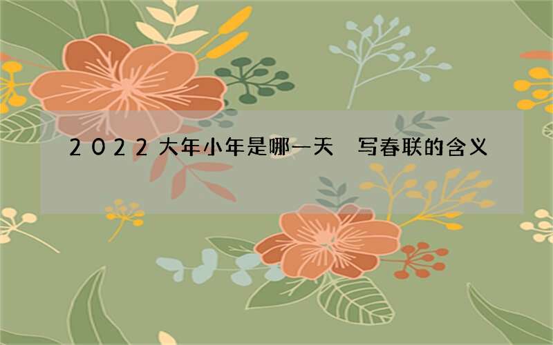 2022大年小年是哪一天 写春联的含义